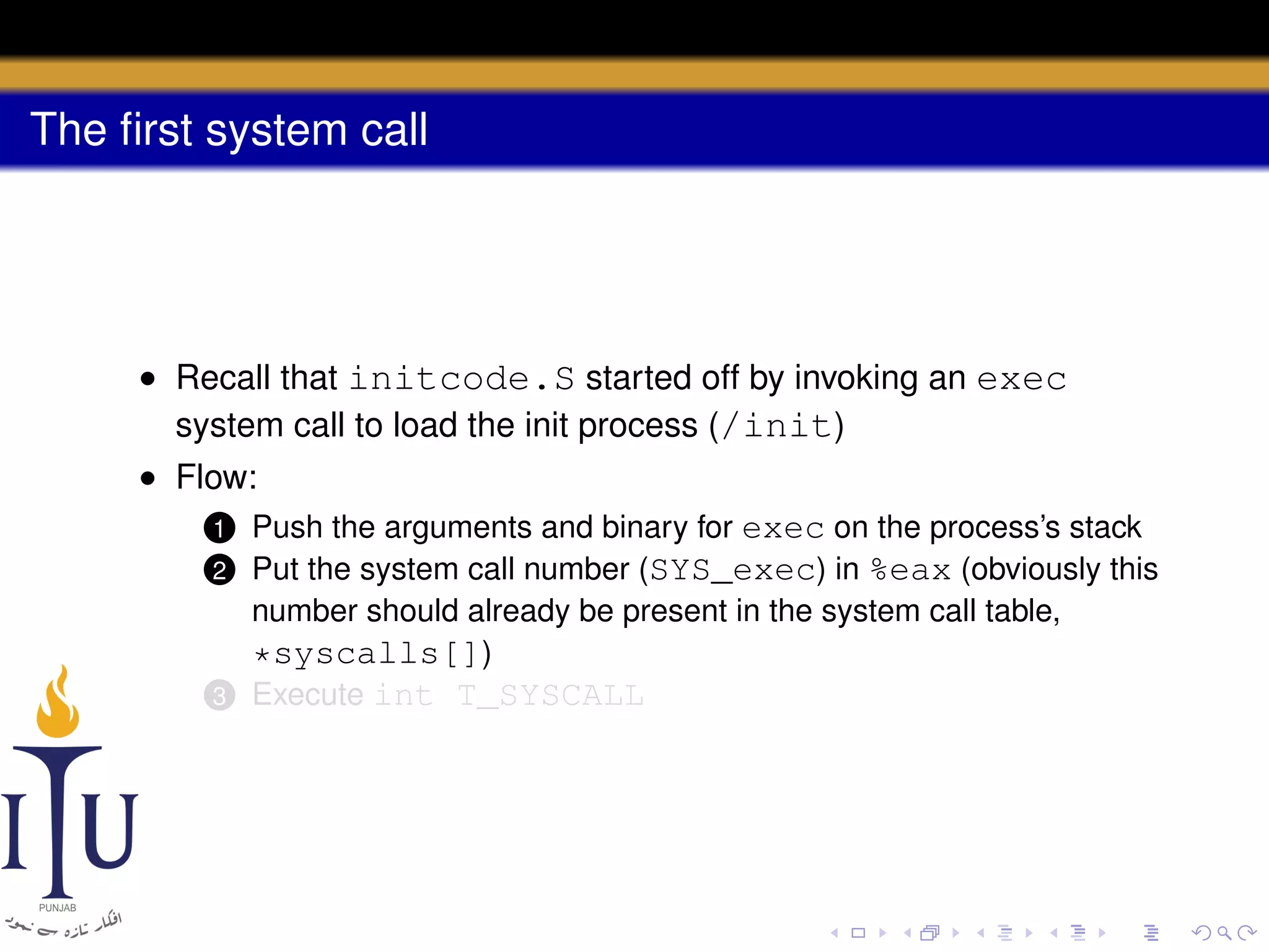 The ﬁrst system call

• Recall that initcode.S started off by invoking an exec
system call to load the init process (/init)
• Flow:
1 Push the arguments and binary for exec on the process’s stack
2 Put the system call number (SYS_exec) in %eax (obviously this
number should already be present in the system call table,
*syscalls[])
3 Execute int T_SYSCALL

 