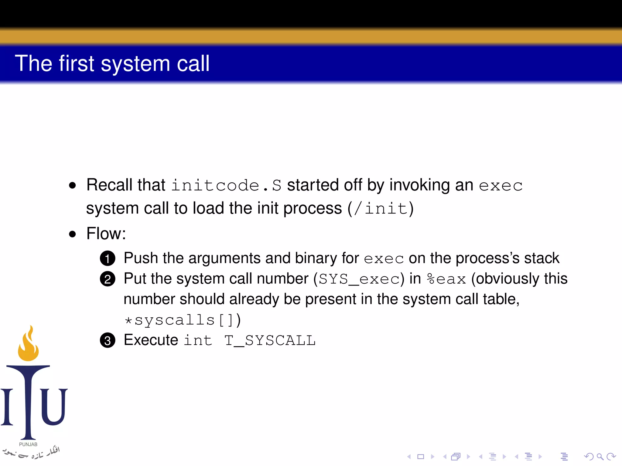 The ﬁrst system call

• Recall that initcode.S started off by invoking an exec
system call to load the init process (/init)
• Flow:
1 Push the arguments and binary for exec on the process’s stack
2 Put the system call number (SYS_exec) in %eax (obviously this
number should already be present in the system call table,
*syscalls[])
3 Execute int T_SYSCALL

 
