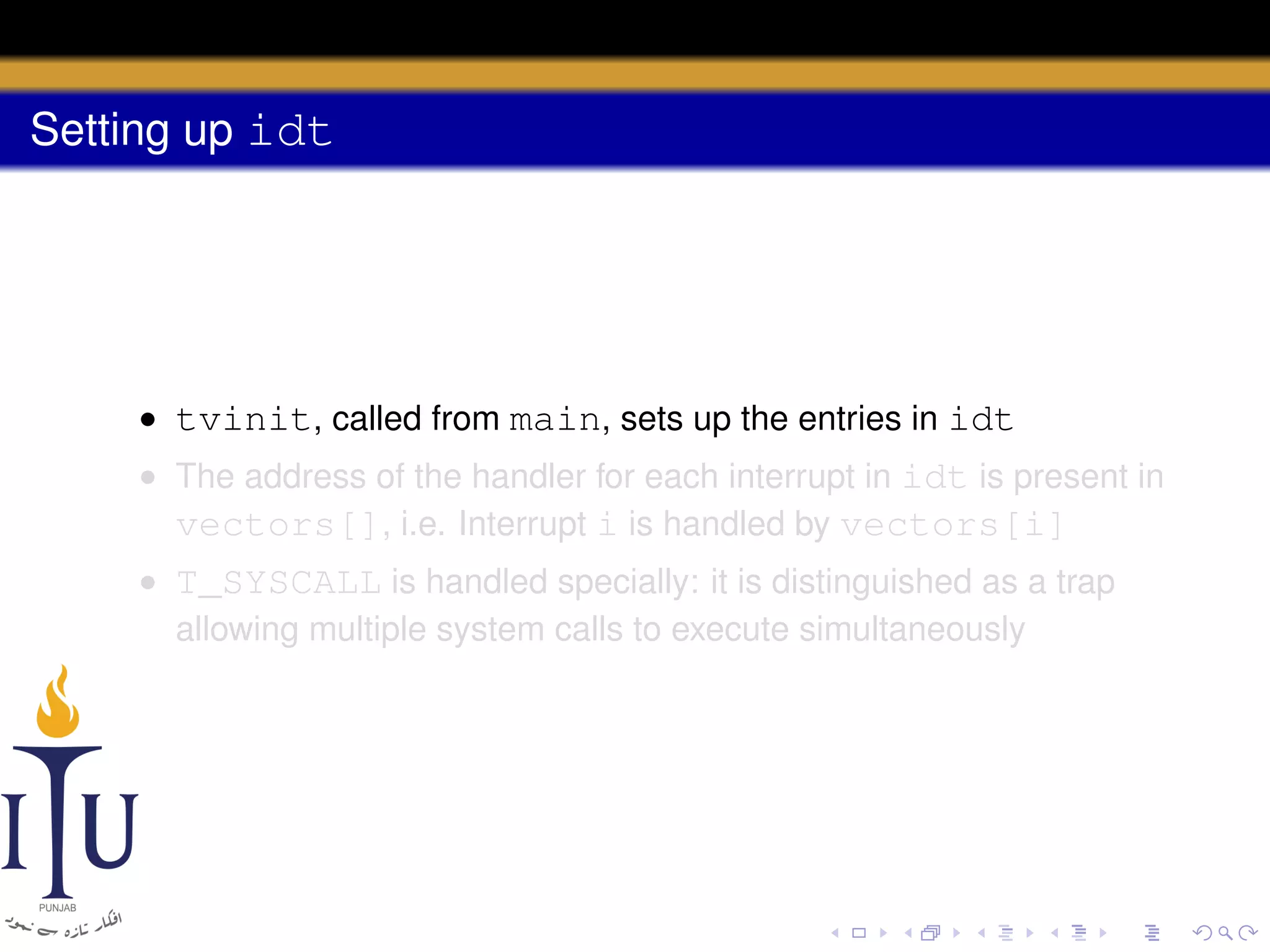 Setting up idt

• tvinit, called from main, sets up the entries in idt
• The address of the handler for each interrupt in idt is present in
vectors[], i.e. Interrupt i is handled by vectors[i]
• T_SYSCALL is handled specially: it is distinguished as a trap
allowing multiple system calls to execute simultaneously

 