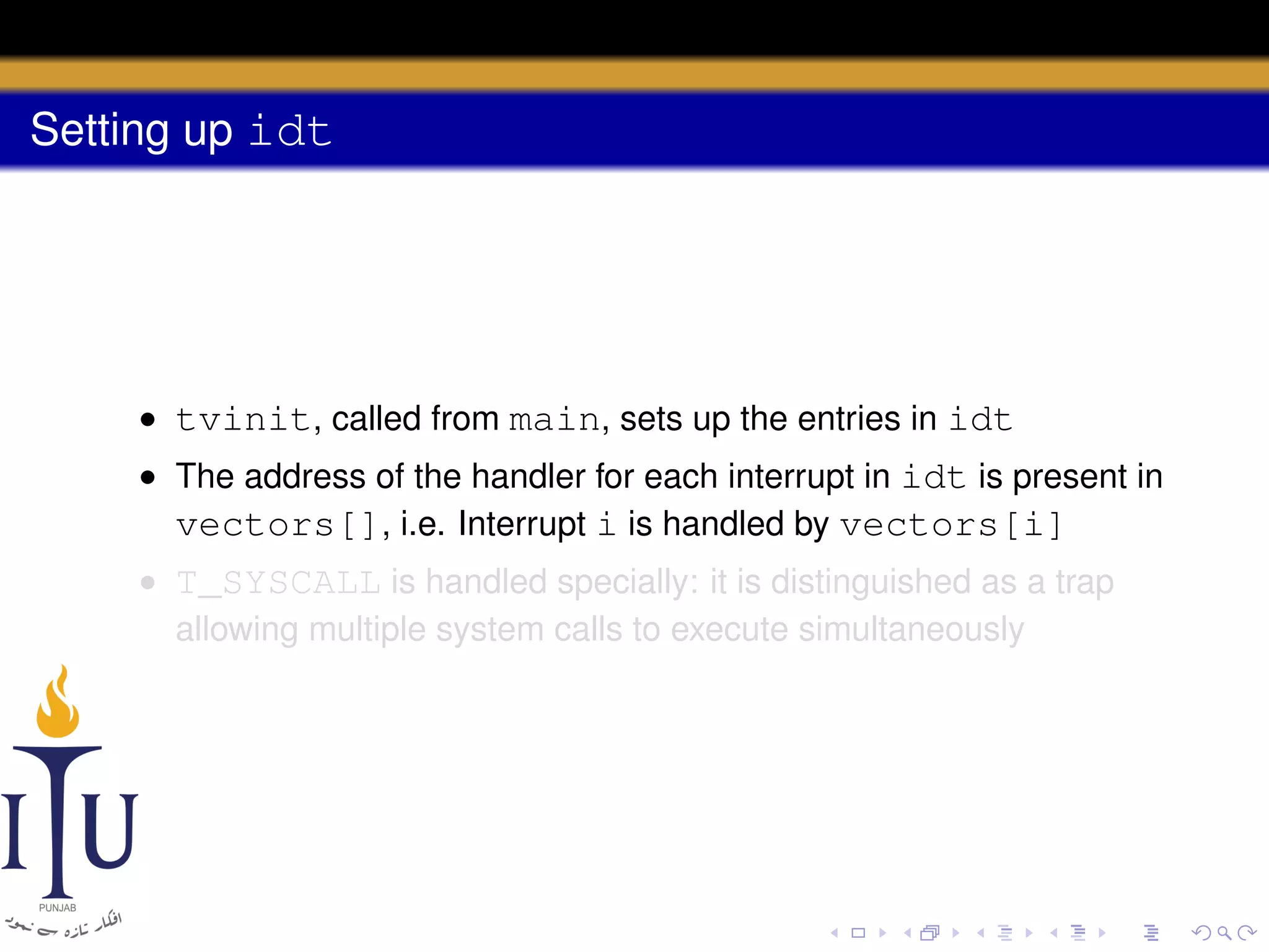 Setting up idt

• tvinit, called from main, sets up the entries in idt
• The address of the handler for each interrupt in idt is present in
vectors[], i.e. Interrupt i is handled by vectors[i]
• T_SYSCALL is handled specially: it is distinguished as a trap
allowing multiple system calls to execute simultaneously

 