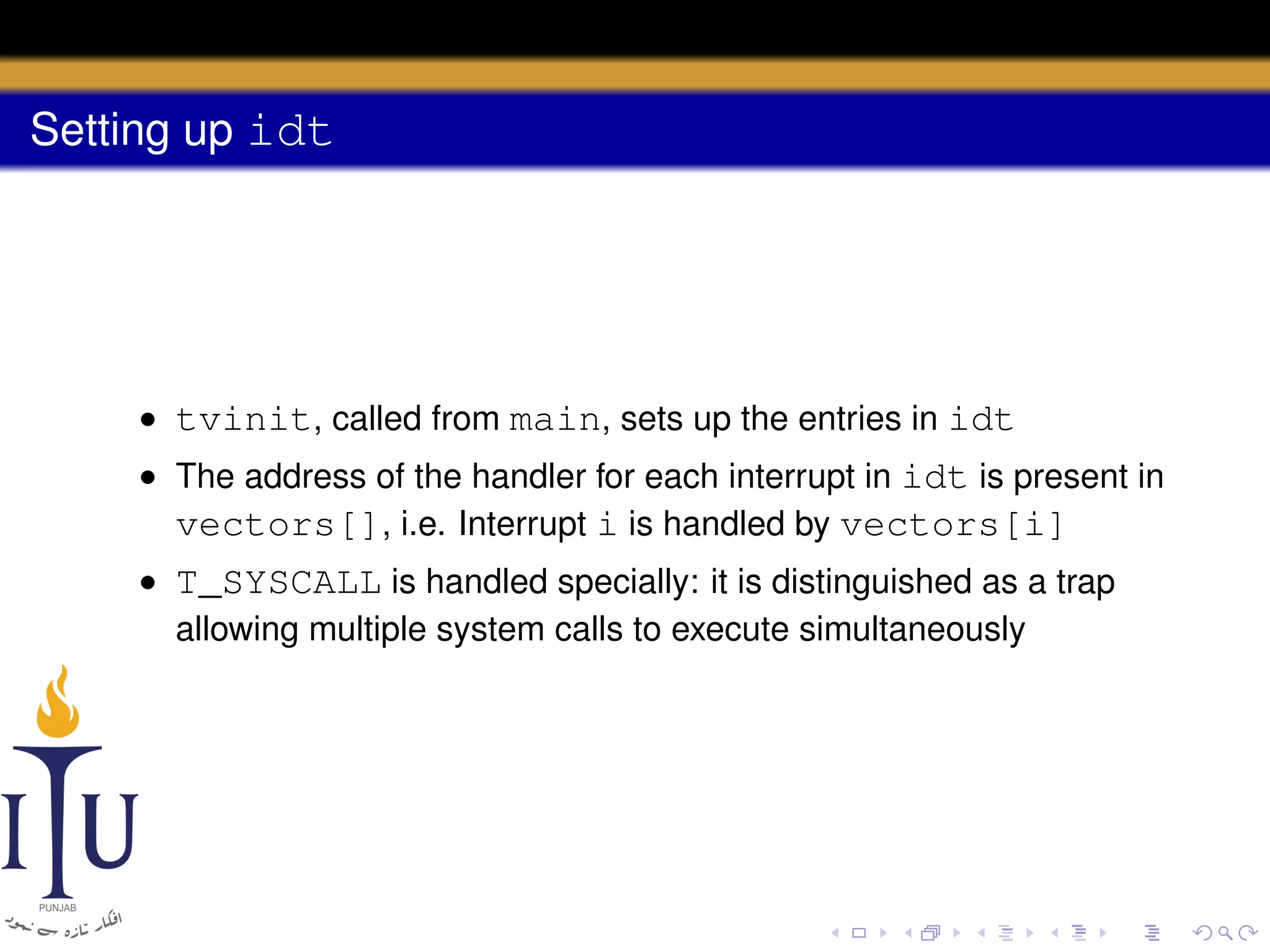 Setting up idt

• tvinit, called from main, sets up the entries in idt
• The address of the handler for each interrupt in idt is present in
vectors[], i.e. Interrupt i is handled by vectors[i]
• T_SYSCALL is handled specially: it is distinguished as a trap
allowing multiple system calls to execute simultaneously

 