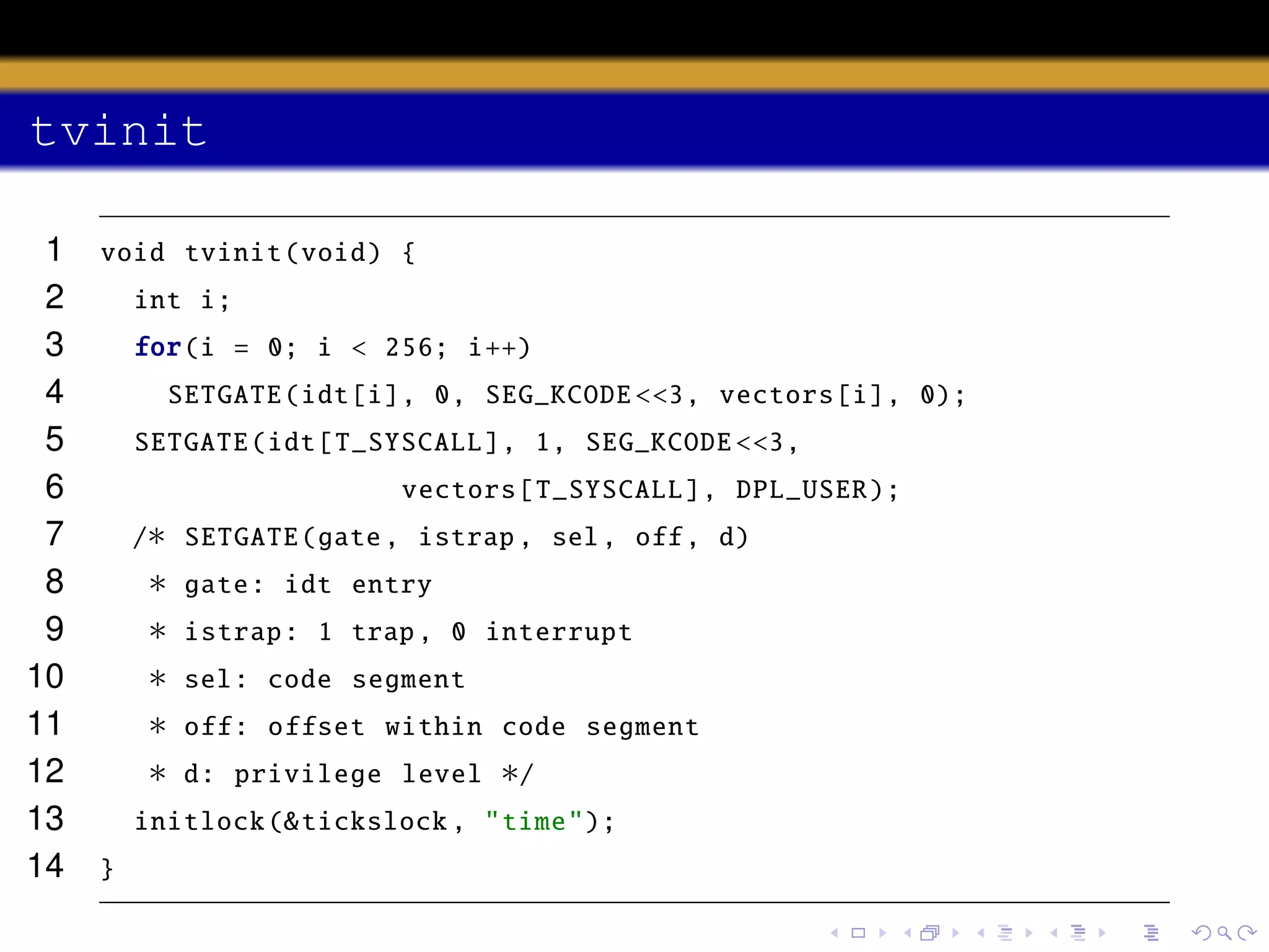 tvinit
1
2
3
4
5
6
7
8
9
10
11
12
13
14

void tvinit (void) {
int i;
for(i = 0; i < 256; i++)
SETGATE (idt[i], 0, SEG_KCODE <<3, vectors [i], 0);
SETGATE (idt[ T_SYSCALL ], 1, SEG_KCODE <<3,
vectors [ T_SYSCALL ], DPL_USER );
/∗ SETGATE (gate , istrap , sel , off , d)

∗
∗
∗
∗
∗

gate: idt entry
istrap : 1 trap , 0 interrupt
sel: code segment
off: offset within code segment
d: privilege level

∗/

initlock (& tickslock , "time");
}

 
