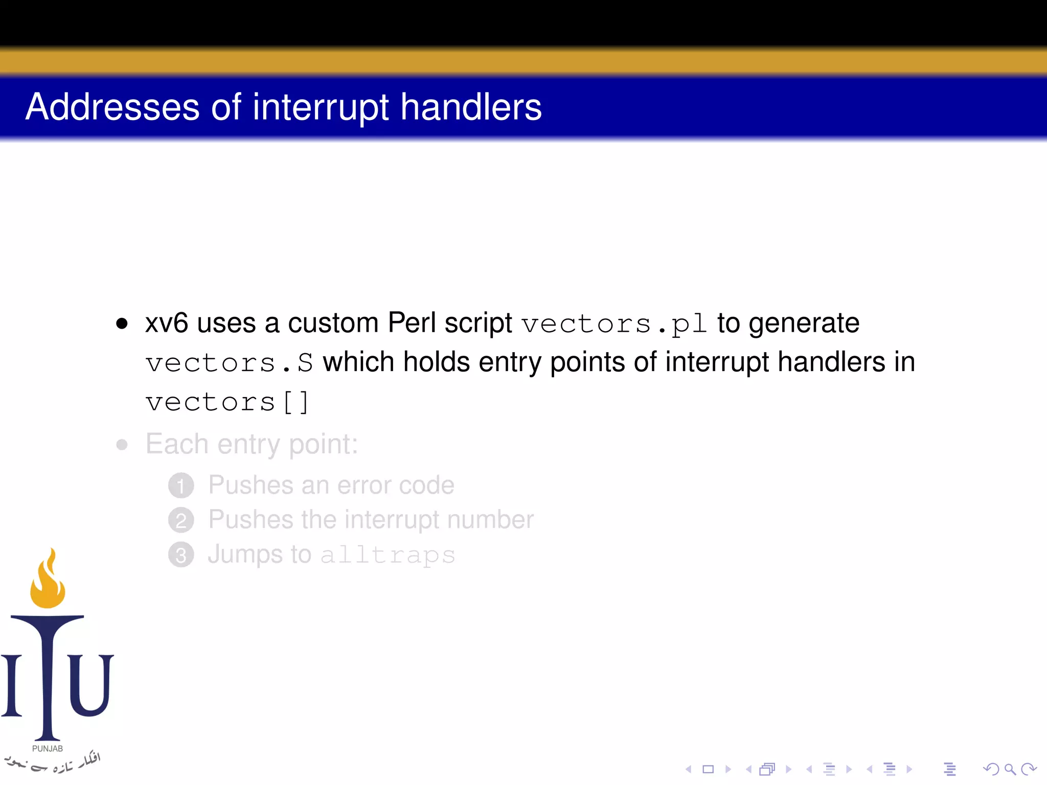 Addresses of interrupt handlers

• xv6 uses a custom Perl script vectors.pl to generate
vectors.S which holds entry points of interrupt handlers in

vectors[]
• Each entry point:
Pushes an error code
Pushes the interrupt number
3 Jumps to alltraps
1
2

 