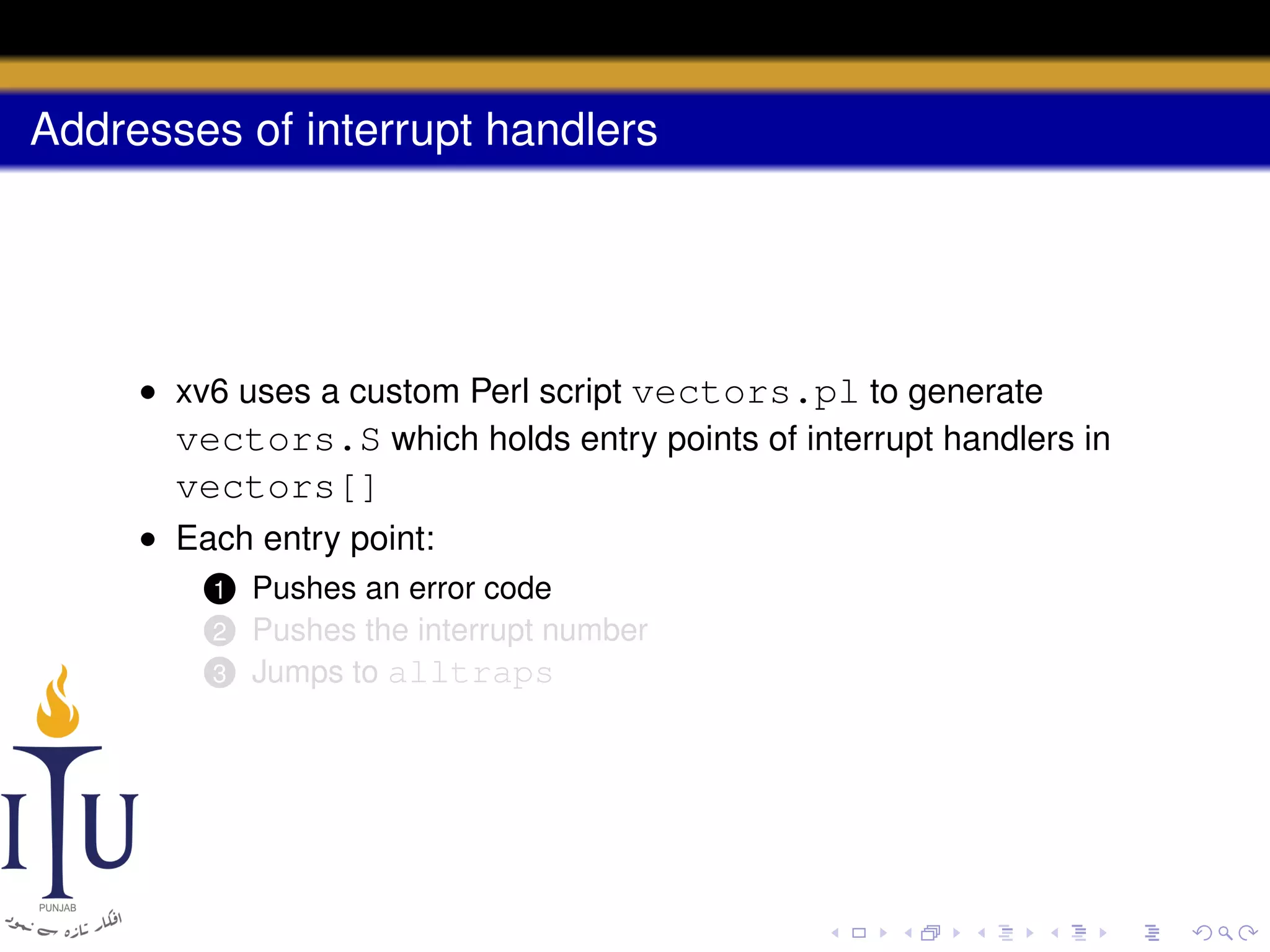 Addresses of interrupt handlers

• xv6 uses a custom Perl script vectors.pl to generate
vectors.S which holds entry points of interrupt handlers in

vectors[]
• Each entry point:
Pushes an error code
Pushes the interrupt number
3 Jumps to alltraps

1

2

 