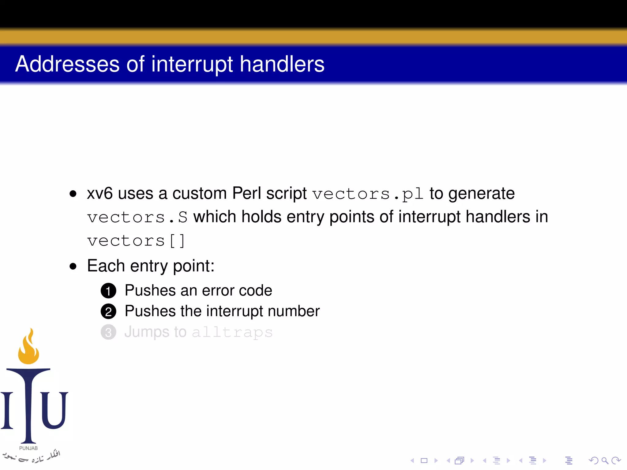 Addresses of interrupt handlers

• xv6 uses a custom Perl script vectors.pl to generate
vectors.S which holds entry points of interrupt handlers in

vectors[]
• Each entry point:
Pushes an error code
Pushes the interrupt number
3 Jumps to alltraps

1

2

 
