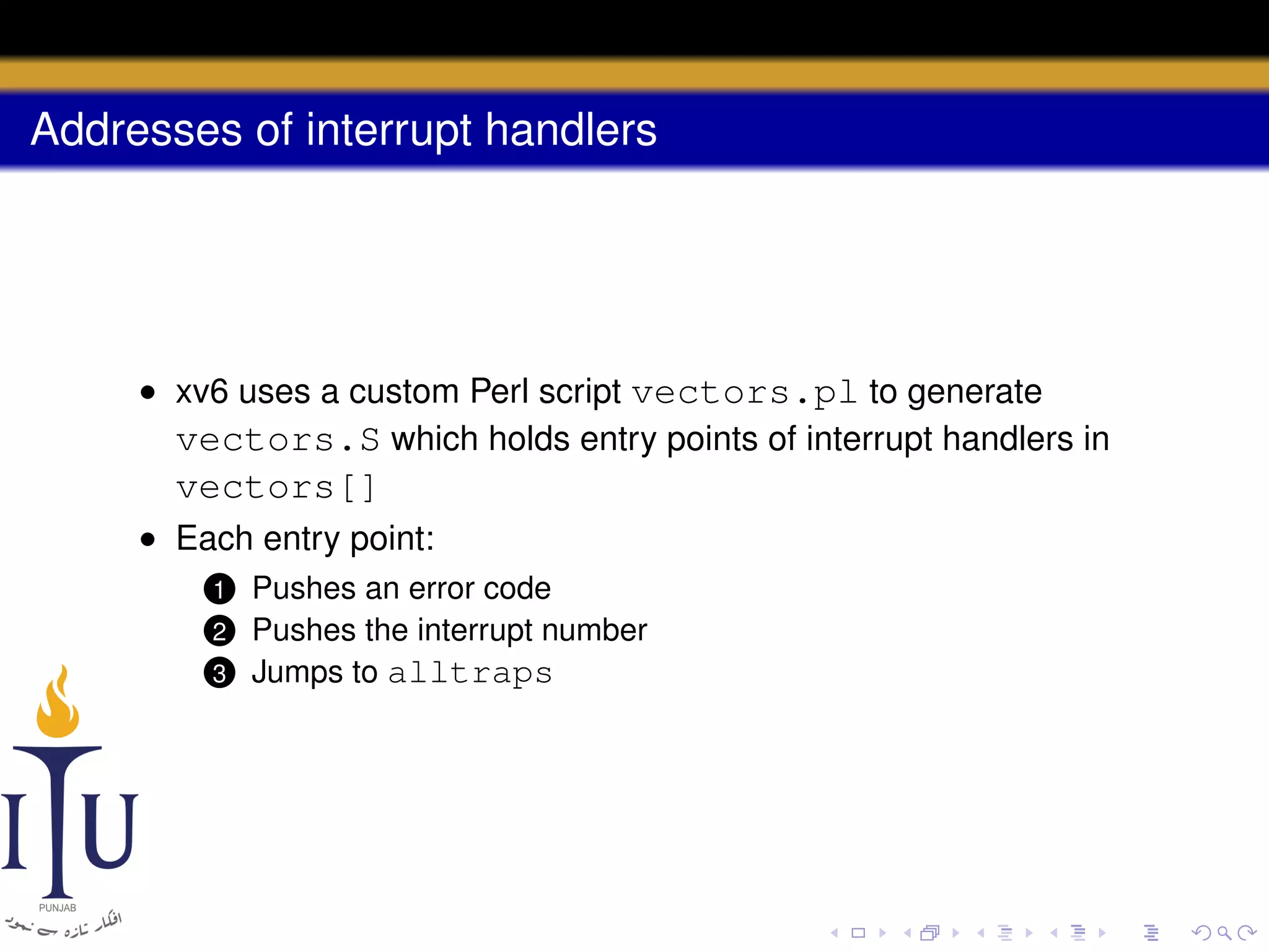 Addresses of interrupt handlers

• xv6 uses a custom Perl script vectors.pl to generate
vectors.S which holds entry points of interrupt handlers in

vectors[]
• Each entry point:
Pushes an error code
Pushes the interrupt number
3 Jumps to alltraps

1

2

 