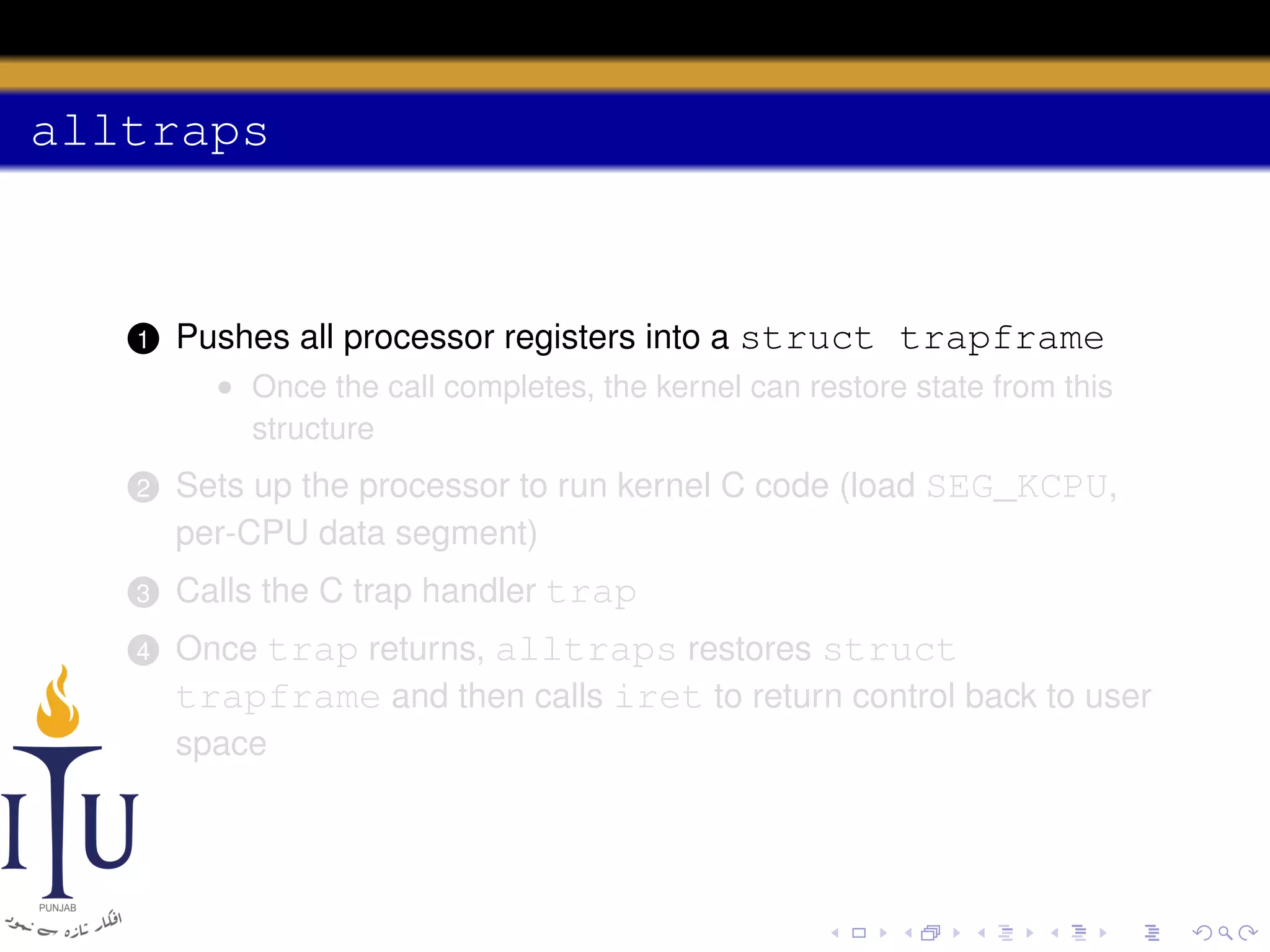 alltraps

1

Pushes all processor registers into a struct trapframe
• Once the call completes, the kernel can restore state from this
structure

2

Sets up the processor to run kernel C code (load SEG_KCPU,
per-CPU data segment)

3

Calls the C trap handler trap

4

Once trap returns, alltraps restores struct
trapframe and then calls iret to return control back to user
space

 