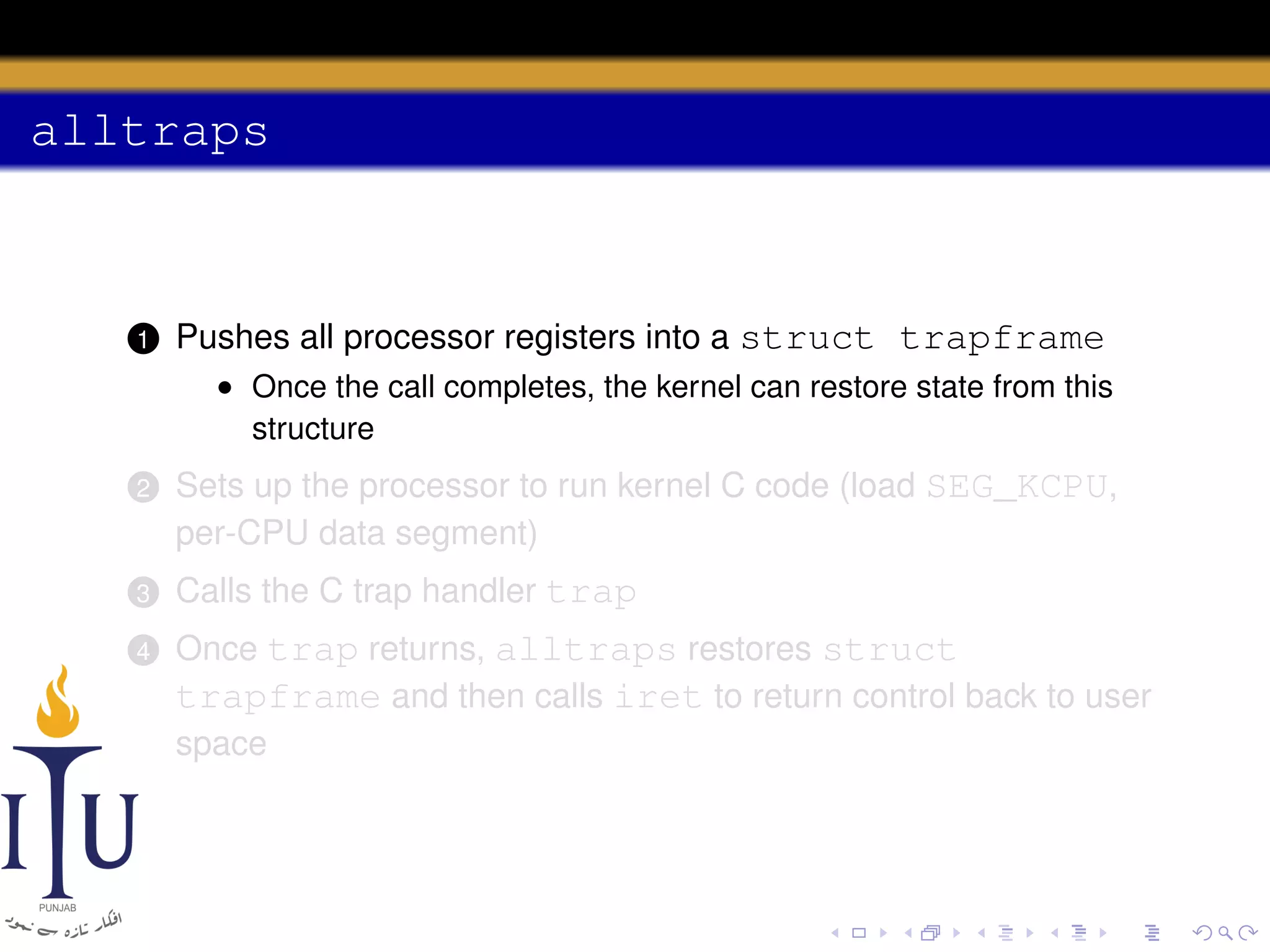 alltraps

1

Pushes all processor registers into a struct trapframe
• Once the call completes, the kernel can restore state from this
structure

2

Sets up the processor to run kernel C code (load SEG_KCPU,
per-CPU data segment)

3

Calls the C trap handler trap

4

Once trap returns, alltraps restores struct
trapframe and then calls iret to return control back to user
space

 