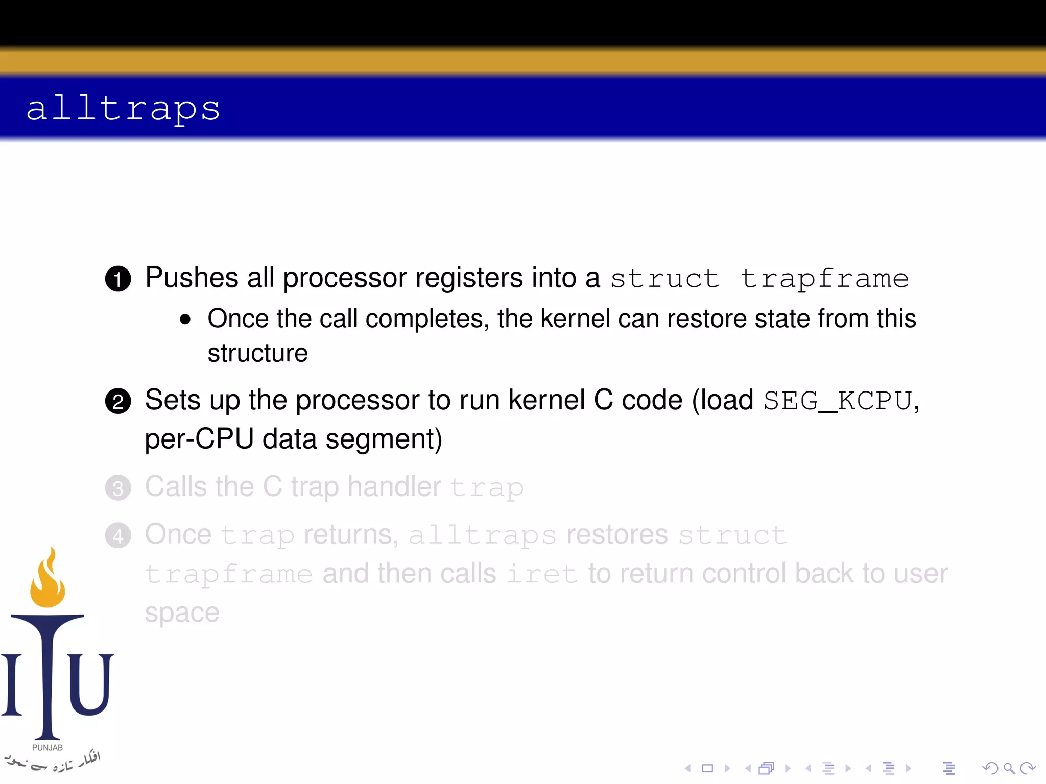 alltraps

1

Pushes all processor registers into a struct trapframe
• Once the call completes, the kernel can restore state from this
structure

2

Sets up the processor to run kernel C code (load SEG_KCPU,
per-CPU data segment)

3

Calls the C trap handler trap

4

Once trap returns, alltraps restores struct
trapframe and then calls iret to return control back to user
space

 