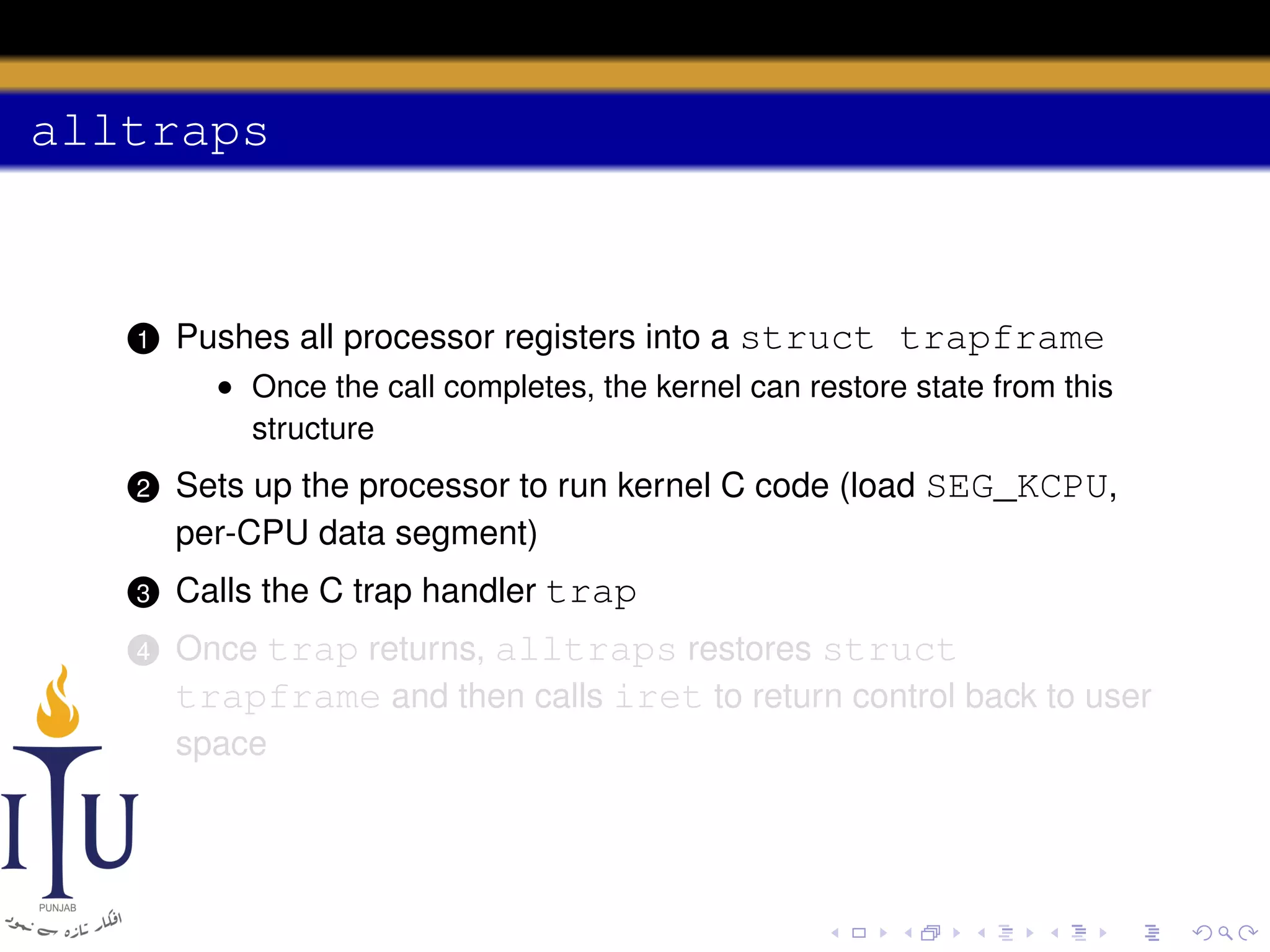 alltraps

1

Pushes all processor registers into a struct trapframe
• Once the call completes, the kernel can restore state from this
structure

2

Sets up the processor to run kernel C code (load SEG_KCPU,
per-CPU data segment)

3

Calls the C trap handler trap

4

Once trap returns, alltraps restores struct
trapframe and then calls iret to return control back to user
space

 