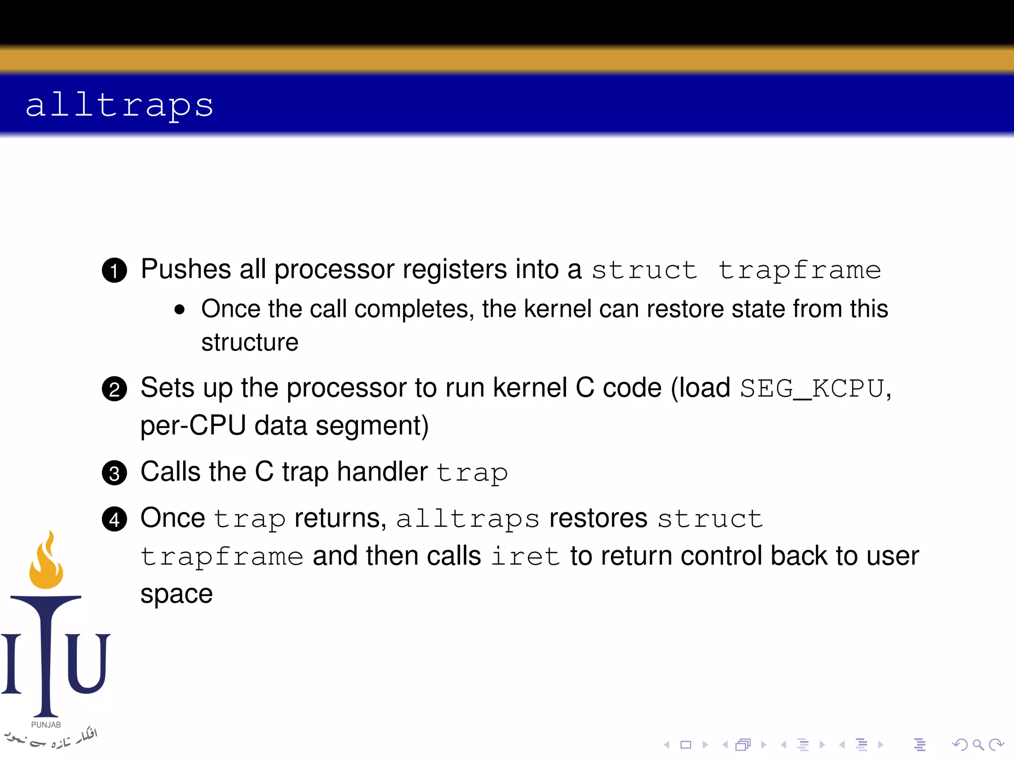 alltraps

1

Pushes all processor registers into a struct trapframe
• Once the call completes, the kernel can restore state from this
structure

2

Sets up the processor to run kernel C code (load SEG_KCPU,
per-CPU data segment)

3

Calls the C trap handler trap

4

Once trap returns, alltraps restores struct
trapframe and then calls iret to return control back to user
space

 