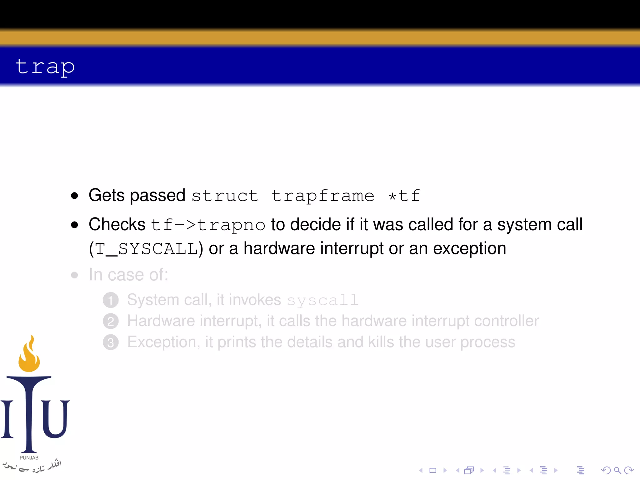 trap

• Gets passed struct trapframe *tf
• Checks tf->trapno to decide if it was called for a system call
(T_SYSCALL) or a hardware interrupt or an exception
• In case of:
1 System call, it invokes syscall
2
3

Hardware interrupt, it calls the hardware interrupt controller
Exception, it prints the details and kills the user process

 