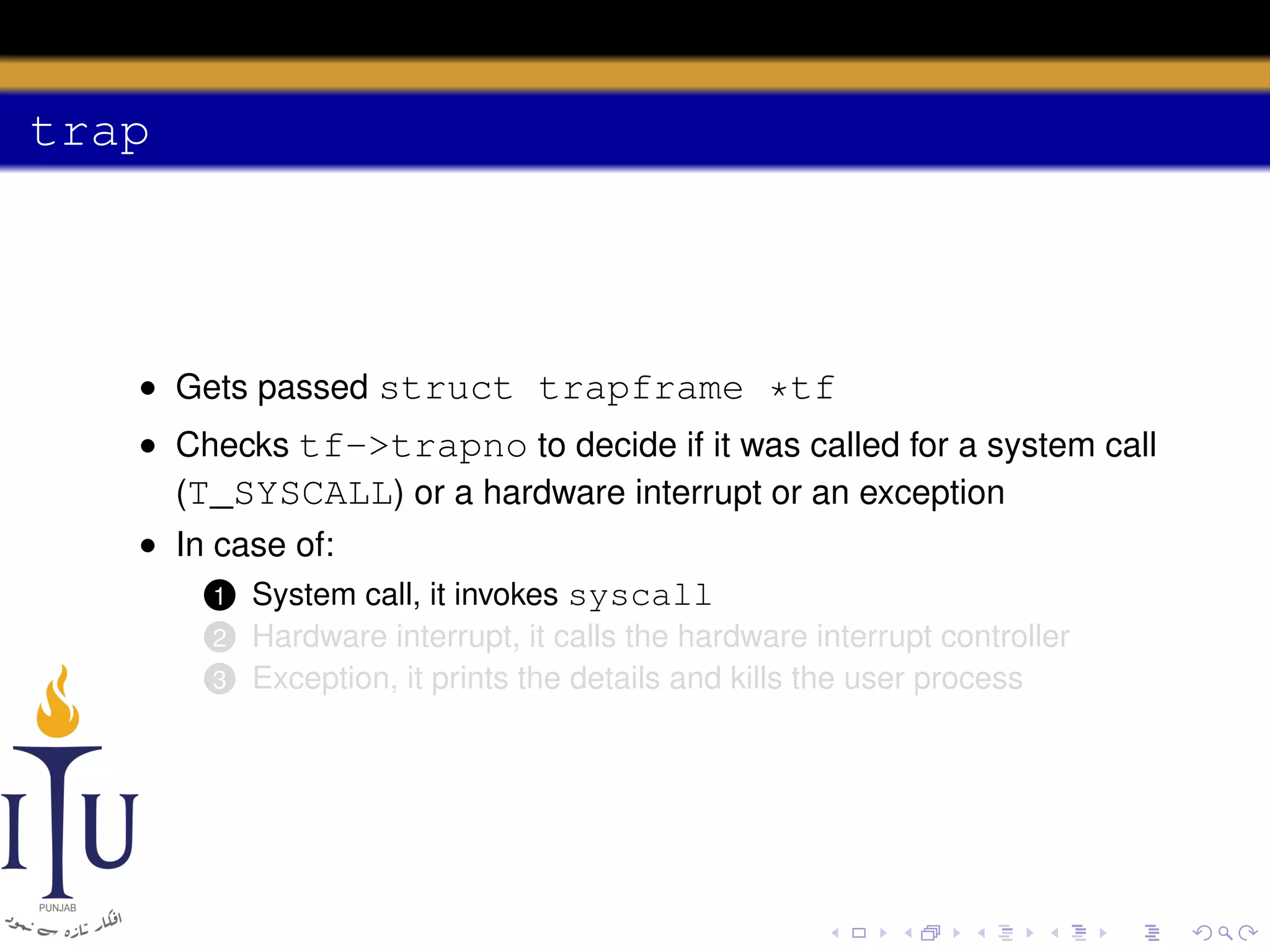 trap

• Gets passed struct trapframe *tf
• Checks tf->trapno to decide if it was called for a system call
(T_SYSCALL) or a hardware interrupt or an exception
• In case of:
1 System call, it invokes syscall
2
3

Hardware interrupt, it calls the hardware interrupt controller
Exception, it prints the details and kills the user process

 