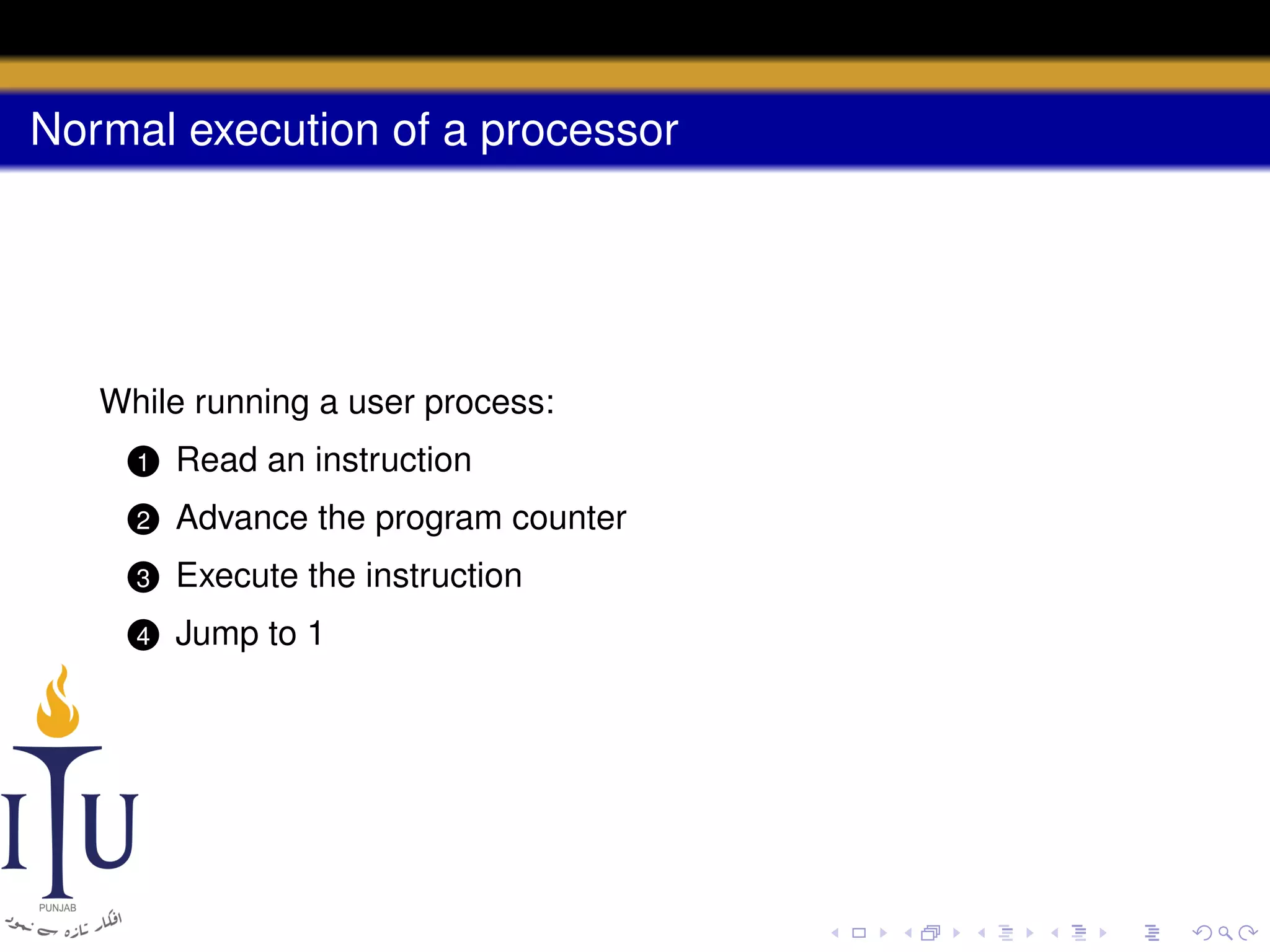 Normal execution of a processor

While running a user process:
1

Read an instruction

2

Advance the program counter

3

Execute the instruction

4

Jump to 1

 