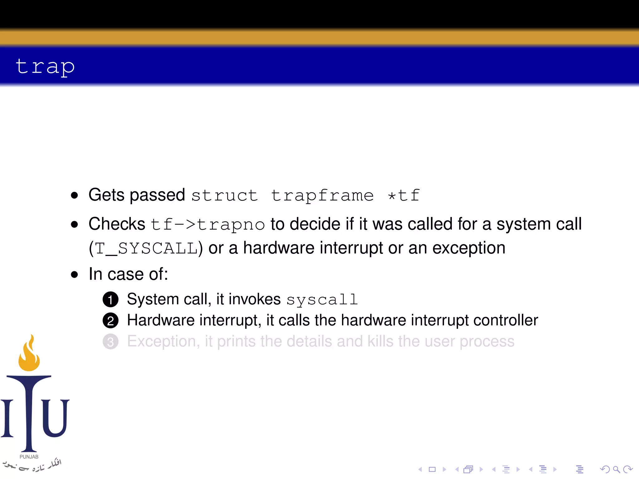 trap

• Gets passed struct trapframe *tf
• Checks tf->trapno to decide if it was called for a system call
(T_SYSCALL) or a hardware interrupt or an exception
• In case of:
1 System call, it invokes syscall
2
3

Hardware interrupt, it calls the hardware interrupt controller
Exception, it prints the details and kills the user process

 