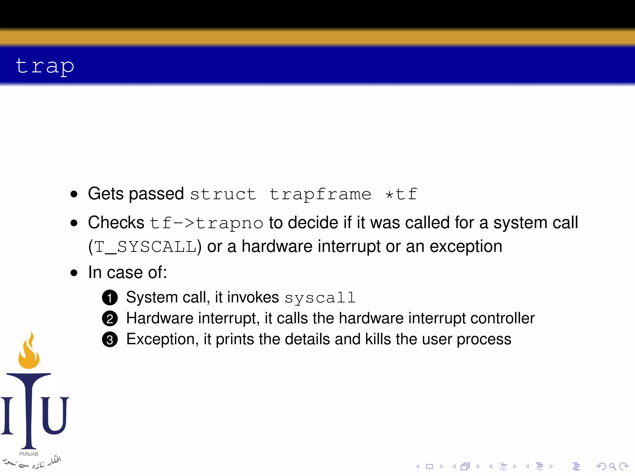 trap

• Gets passed struct trapframe *tf
• Checks tf->trapno to decide if it was called for a system call
(T_SYSCALL) or a hardware interrupt or an exception
• In case of:
1 System call, it invokes syscall
2
3

Hardware interrupt, it calls the hardware interrupt controller
Exception, it prints the details and kills the user process

 