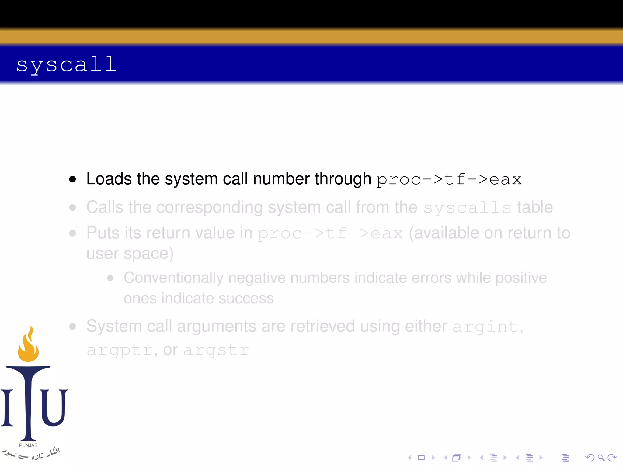 syscall

• Loads the system call number through proc->tf->eax
• Calls the corresponding system call from the syscalls table
• Puts its return value in proc->tf->eax (available on return to
user space)
• Conventionally negative numbers indicate errors while positive
ones indicate success

• System call arguments are retrieved using either argint,
argptr, or argstr

 