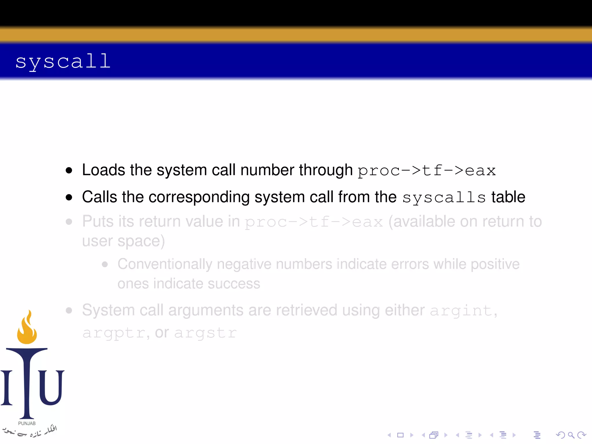 syscall

• Loads the system call number through proc->tf->eax
• Calls the corresponding system call from the syscalls table
• Puts its return value in proc->tf->eax (available on return to
user space)
• Conventionally negative numbers indicate errors while positive
ones indicate success

• System call arguments are retrieved using either argint,
argptr, or argstr

 