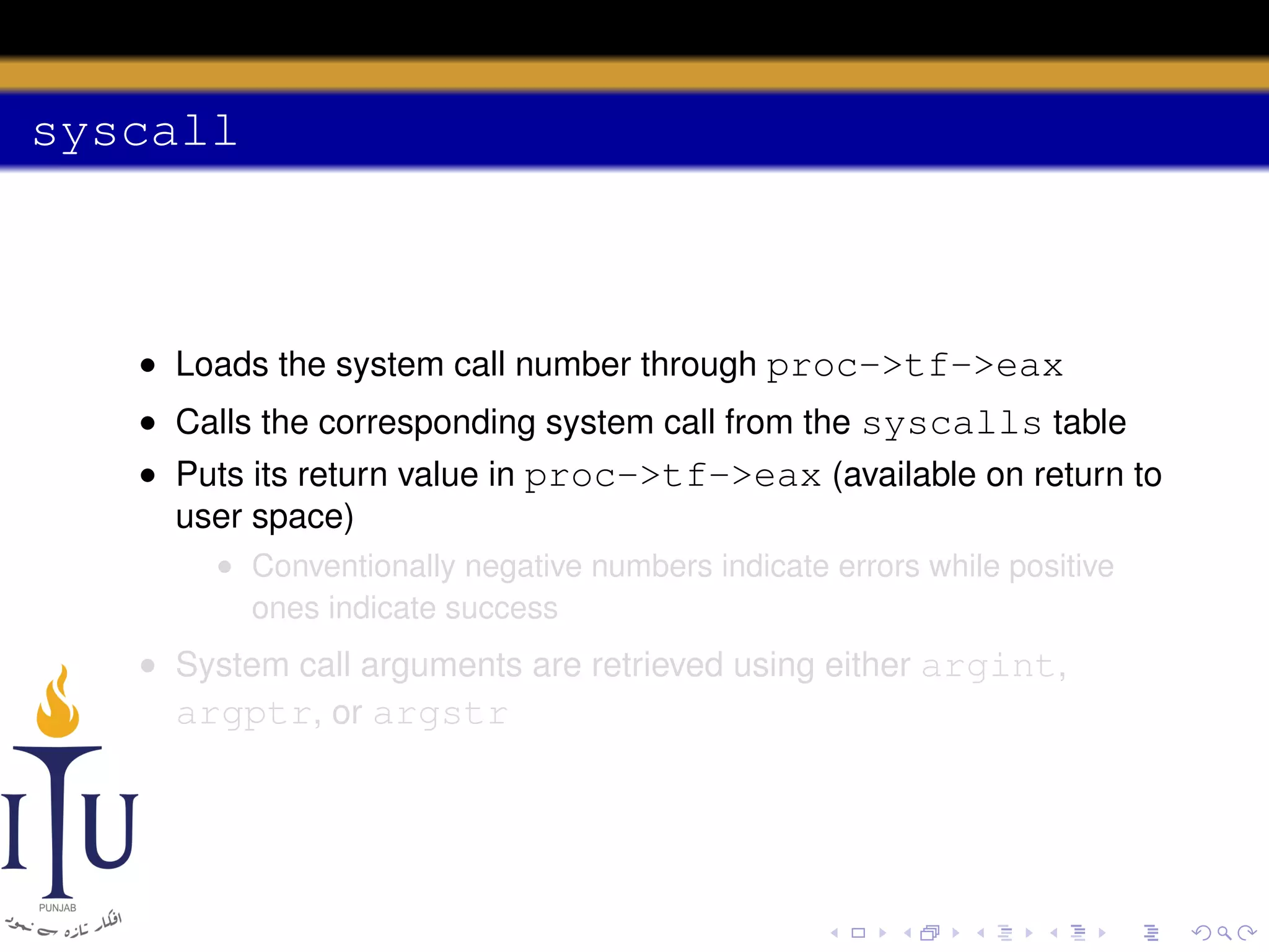 syscall

• Loads the system call number through proc->tf->eax
• Calls the corresponding system call from the syscalls table
• Puts its return value in proc->tf->eax (available on return to
user space)
• Conventionally negative numbers indicate errors while positive
ones indicate success

• System call arguments are retrieved using either argint,
argptr, or argstr

 
