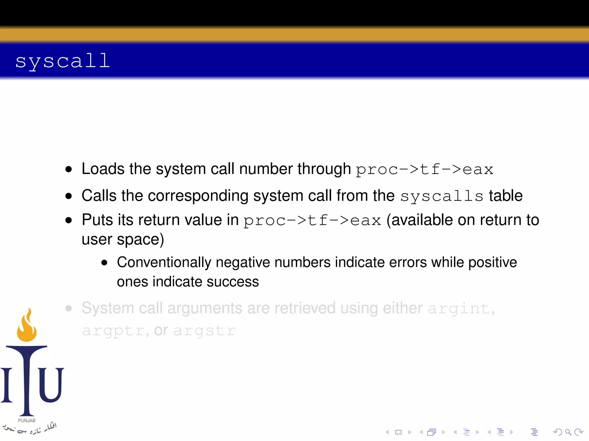syscall

• Loads the system call number through proc->tf->eax
• Calls the corresponding system call from the syscalls table
• Puts its return value in proc->tf->eax (available on return to
user space)
• Conventionally negative numbers indicate errors while positive
ones indicate success

• System call arguments are retrieved using either argint,
argptr, or argstr

 