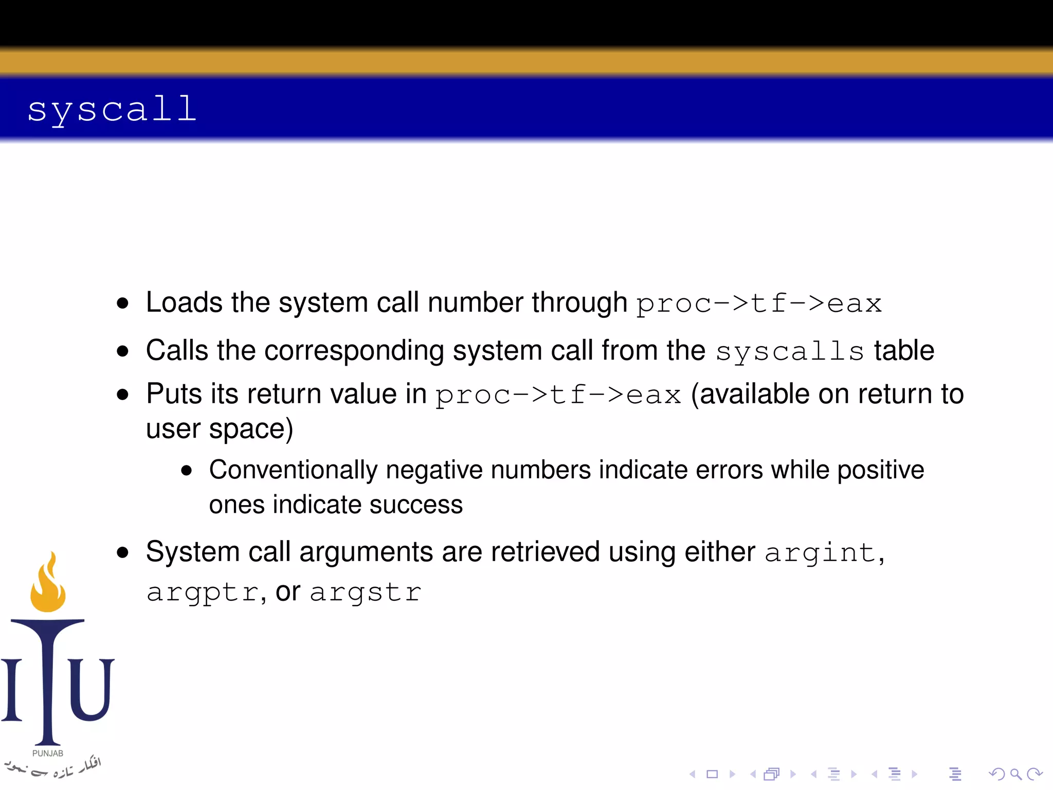 syscall

• Loads the system call number through proc->tf->eax
• Calls the corresponding system call from the syscalls table
• Puts its return value in proc->tf->eax (available on return to
user space)
• Conventionally negative numbers indicate errors while positive
ones indicate success

• System call arguments are retrieved using either argint,
argptr, or argstr

 