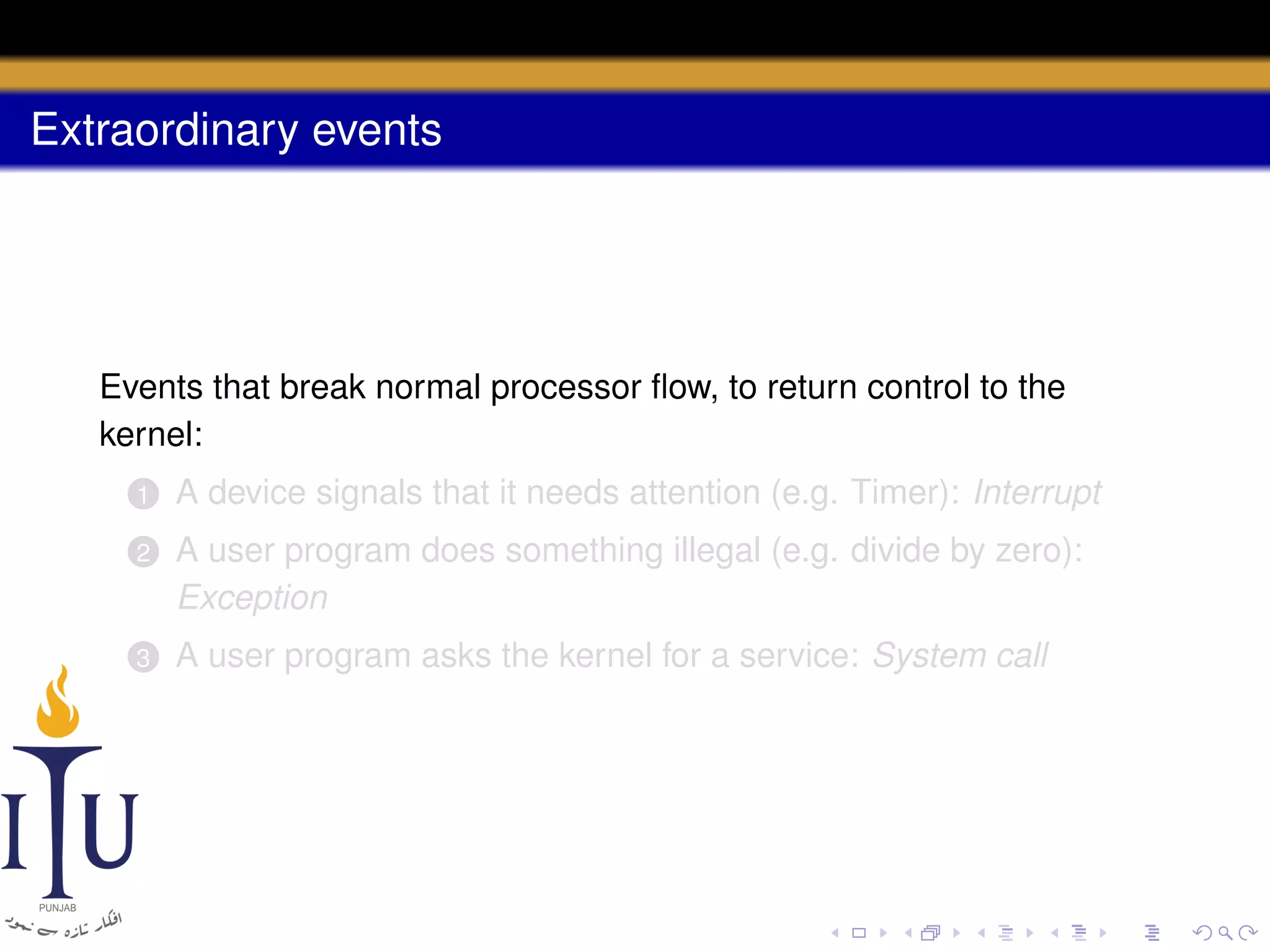 Extraordinary events

Events that break normal processor ﬂow, to return control to the
kernel:
1

A device signals that it needs attention (e.g. Timer): Interrupt

2

A user program does something illegal (e.g. divide by zero):
Exception

3

A user program asks the kernel for a service: System call

 