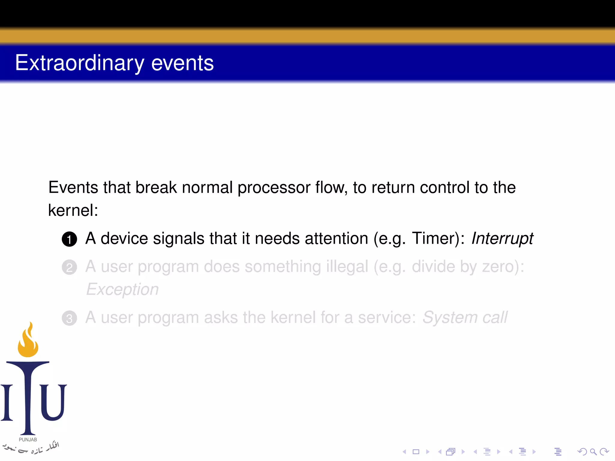 Extraordinary events

Events that break normal processor ﬂow, to return control to the
kernel:
1

A device signals that it needs attention (e.g. Timer): Interrupt

2

A user program does something illegal (e.g. divide by zero):
Exception

3

A user program asks the kernel for a service: System call

 