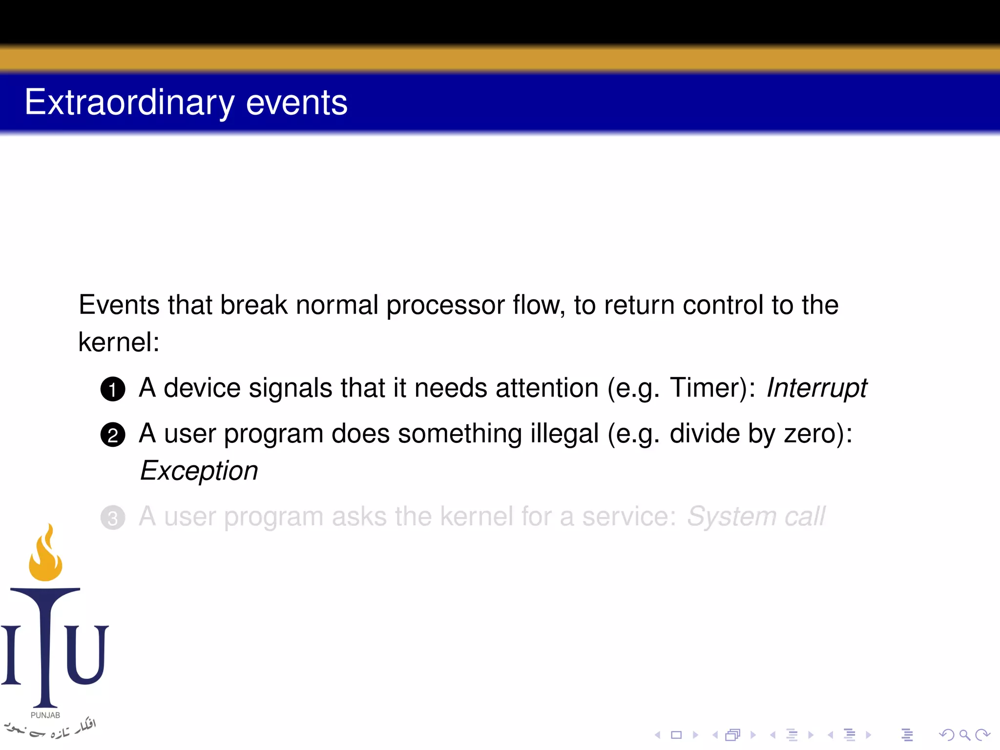 Extraordinary events

Events that break normal processor ﬂow, to return control to the
kernel:
1

A device signals that it needs attention (e.g. Timer): Interrupt

2

A user program does something illegal (e.g. divide by zero):
Exception

3

A user program asks the kernel for a service: System call

 