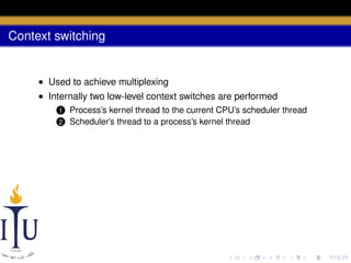 Context switching

• Used to achieve multiplexing
• Internally two low-level context switches are performed
1
2

Process’s kernel thread to the current CPU’s scheduler thread
Scheduler’s thread to a process’s kernel thread

 