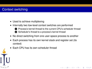Context switching

• Used to achieve multiplexing
• Internally two low-level context switches are performed
1
2

Process’s kernel thread to the current CPU’s scheduler thread
Scheduler’s thread to a process’s kernel thread

• No direct switching from one user-space process to another
• Each process has its own kernel stack and register set (its
context)
• Each CPU has its own scheduler thread

 