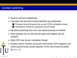 Context switching

• Used to achieve multiplexing
• Internally two low-level context switches are performed
1
2

Process’s kernel thread to the current CPU’s scheduler thread
Scheduler’s thread to a process’s kernel thread

• No direct switching from one user-space process to another
• Each process has its own kernel stack and register set (its
context)
• Each CPU has its own scheduler thread
• Context switch involves saving the old thread’s CPU registers and
restoring previously-saved registers of the new thread (enabled
by swtch)

 