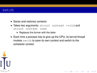 swtch
• Saves and restores contexts
• Takes two arguments: struct context **old and

struct context *new
• Replaces the former with the latter

• Each time a process has to give up the CPU, its kernel thread
invokes swtch to save its own context and switch to the
scheduler context

 