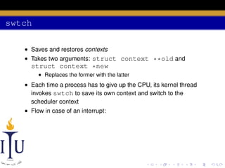 swtch
• Saves and restores contexts
• Takes two arguments: struct context **old and

struct context *new
• Replaces the former with the latter

• Each time a process has to give up the CPU, its kernel thread
invokes swtch to save its own context and switch to the
scheduler context
• Flow in case of an interrupt:

 