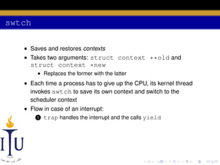 swtch
• Saves and restores contexts
• Takes two arguments: struct context **old and

struct context *new
• Replaces the former with the latter

• Each time a process has to give up the CPU, its kernel thread
invokes swtch to save its own context and switch to the
scheduler context
• Flow in case of an interrupt:
1 trap handles the interrupt and the calls yield

 