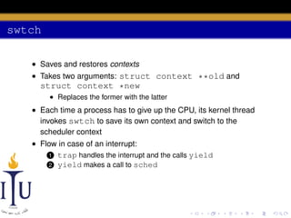 swtch
• Saves and restores contexts
• Takes two arguments: struct context **old and

struct context *new
• Replaces the former with the latter

• Each time a process has to give up the CPU, its kernel thread
invokes swtch to save its own context and switch to the
scheduler context
• Flow in case of an interrupt:
1 trap handles the interrupt and the calls yield
2 yield makes a call to sched

 