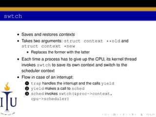 swtch
• Saves and restores contexts
• Takes two arguments: struct context **old and

struct context *new
• Replaces the former with the latter

• Each time a process has to give up the CPU, its kernel thread
invokes swtch to save its own context and switch to the
scheduler context
• Flow in case of an interrupt:
1 trap handles the interrupt and the calls yield
2 yield makes a call to sched
3 sched invokes swtch(&proc->context,
cpu->scheduler)

 
