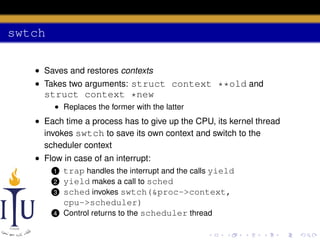 swtch
• Saves and restores contexts
• Takes two arguments: struct context **old and

struct context *new
• Replaces the former with the latter

• Each time a process has to give up the CPU, its kernel thread
invokes swtch to save its own context and switch to the
scheduler context
• Flow in case of an interrupt:
1 trap handles the interrupt and the calls yield
2 yield makes a call to sched
3 sched invokes swtch(&proc->context,
cpu->scheduler)
4 Control returns to the scheduler thread

 