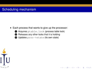 Scheduling mechanism

• Each process that wants to give up the processor:
1 Acquires ptable.lock (process table lock)
2
3

Releases any other locks that it is holding
Updates proc->state (its own state)

 
