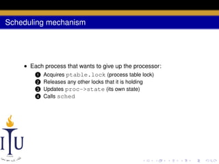 Scheduling mechanism

• Each process that wants to give up the processor:
1 Acquires ptable.lock (process table lock)
Releases any other locks that it is holding
Updates proc->state (its own state)
4 Calls sched

2

3

 