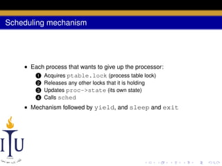 Scheduling mechanism

• Each process that wants to give up the processor:
1 Acquires ptable.lock (process table lock)
Releases any other locks that it is holding
Updates proc->state (its own state)
4 Calls sched

2

3

• Mechanism followed by yield, and sleep and exit

 