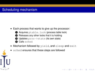 Scheduling mechanism

• Each process that wants to give up the processor:
1 Acquires ptable.lock (process table lock)
Releases any other locks that it is holding
Updates proc->state (its own state)
4 Calls sched

2

3

• Mechanism followed by yield, and sleep and exit
• sched ensures that these steps are followed

 