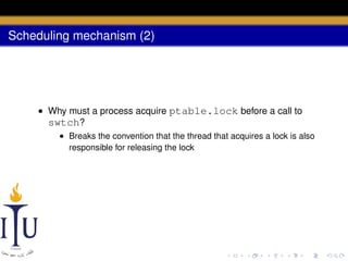 Scheduling mechanism (2)

• Why must a process acquire ptable.lock before a call to
swtch?
• Breaks the convention that the thread that acquires a lock is also
responsible for releasing the lock

 