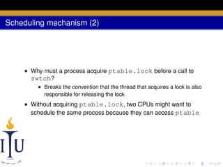 Scheduling mechanism (2)

• Why must a process acquire ptable.lock before a call to
swtch?
• Breaks the convention that the thread that acquires a lock is also
responsible for releasing the lock

• Without acquiring ptable.lock, two CPUs might want to
schedule the same process because they can access ptable

 