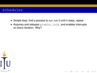 scheduler
• Simple loop: ﬁnd a process to run, run it until it stops, repeat
• Acquires and releases ptable.lock, and enables interrupts
on every iteration. Why?

 