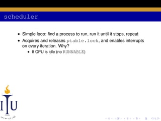 scheduler
• Simple loop: ﬁnd a process to run, run it until it stops, repeat
• Acquires and releases ptable.lock, and enables interrupts
on every iteration. Why?
• If CPU is idle (no RUNNABLE)

 
