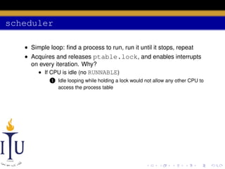 scheduler
• Simple loop: ﬁnd a process to run, run it until it stops, repeat
• Acquires and releases ptable.lock, and enables interrupts
on every iteration. Why?
• If CPU is idle (no RUNNABLE)
1

Idle looping while holding a lock would not allow any other CPU to
access the process table

 