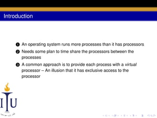 Introduction

1

An operating system runs more processes than it has processors

2

Needs some plan to time share the processors between the
processes

3

A common approach is to provide each process with a virtual
processor – An illusion that it has exclusive access to the
processor

 