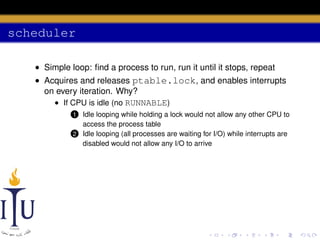 scheduler
• Simple loop: ﬁnd a process to run, run it until it stops, repeat
• Acquires and releases ptable.lock, and enables interrupts
on every iteration. Why?
• If CPU is idle (no RUNNABLE)
Idle looping while holding a lock would not allow any other CPU to
access the process table
2 Idle looping (all processes are waiting for I/O) while interrupts are
disabled would not allow any I/O to arrive

1

 
