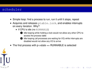 scheduler
• Simple loop: ﬁnd a process to run, run it until it stops, repeat
• Acquires and releases ptable.lock, and enables interrupts
on every iteration. Why?
• If CPU is idle (no RUNNABLE)
Idle looping while holding a lock would not allow any other CPU to
access the process table
2 Idle looping (all processes are waiting for I/O) while interrupts are
disabled would not allow any I/O to arrive

1

• The ﬁrst process with p->state == RUNNABLE is selected

 