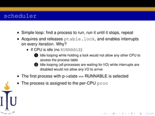 scheduler
• Simple loop: ﬁnd a process to run, run it until it stops, repeat
• Acquires and releases ptable.lock, and enables interrupts
on every iteration. Why?
• If CPU is idle (no RUNNABLE)
Idle looping while holding a lock would not allow any other CPU to
access the process table
2 Idle looping (all processes are waiting for I/O) while interrupts are
disabled would not allow any I/O to arrive

1

• The ﬁrst process with p->state == RUNNABLE is selected
• The process is assigned to the per-CPU proc

 
